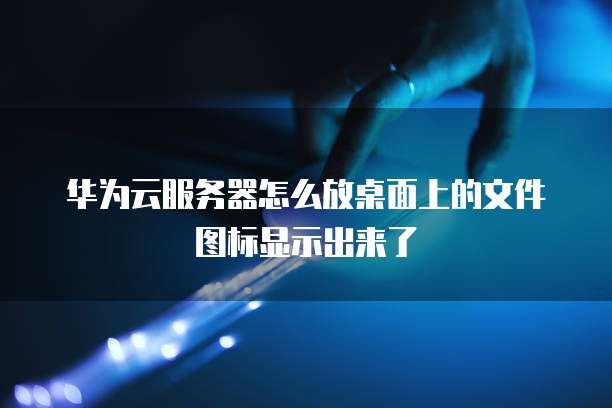 华为云服务器怎么放桌面上的文件图标显示出来了