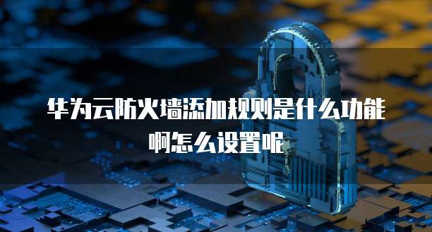 华为云防火墙添加规则是什么功能啊怎么设置呢