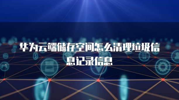 华为云端储存空间怎么清理垃圾信息记录信息