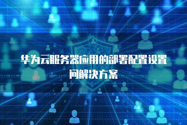 华为云服务器应用的部署配置设置问解决方案
