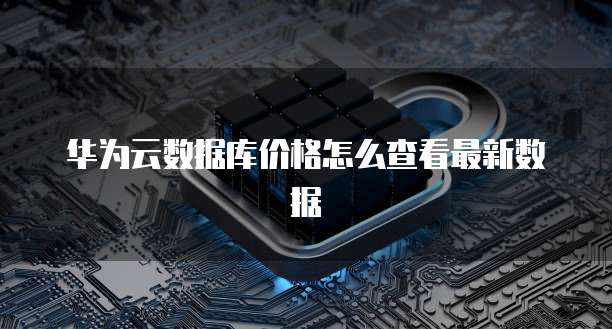 华为云数据库价格怎么查看最新数据