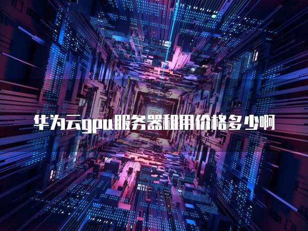 华为云gpu服务器租用价格多少啊