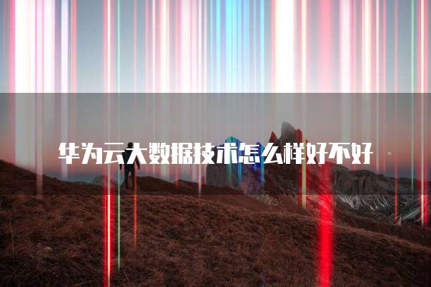 华为云大数据技术怎么样好不好