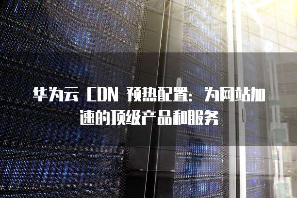 华为云 CDN 预热配置：为网站加速的顶级产品和服务