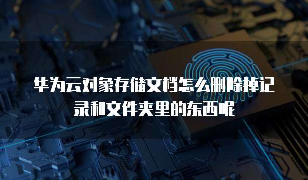 华为云对象存储文档怎么删除掉记录和文件夹里的东西呢