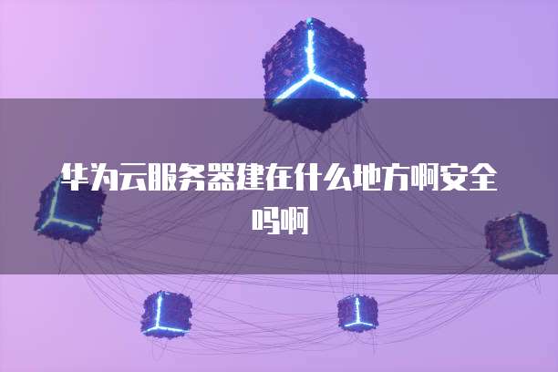 华为云服务器建在什么地方啊安全吗啊