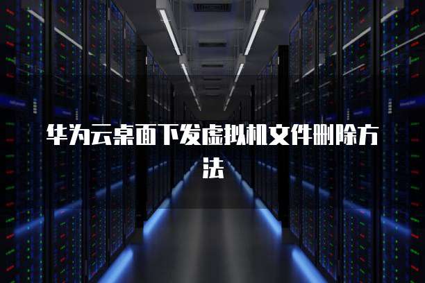 华为云桌面下发虚拟机文件删除方法