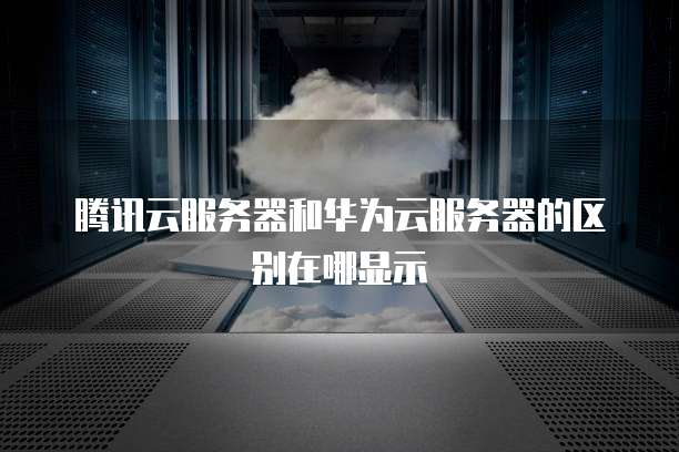 腾讯云服务器和华为云服务器的区别在哪显示
