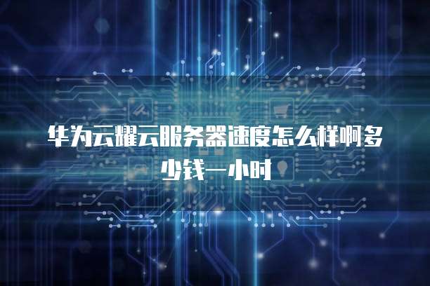 华为云耀云服务器速度怎么样啊多少钱一小时