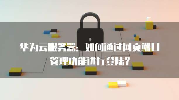 华为云服务器:如何通过网页端口管理功能进行登陆?