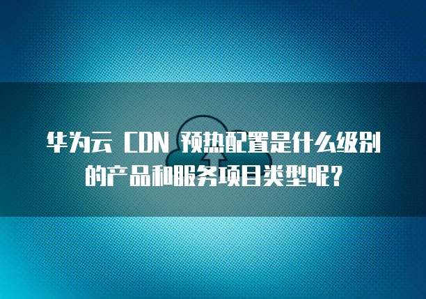 华为云 CDN 预热配置是什么级别的产品和服务项目类型呢?