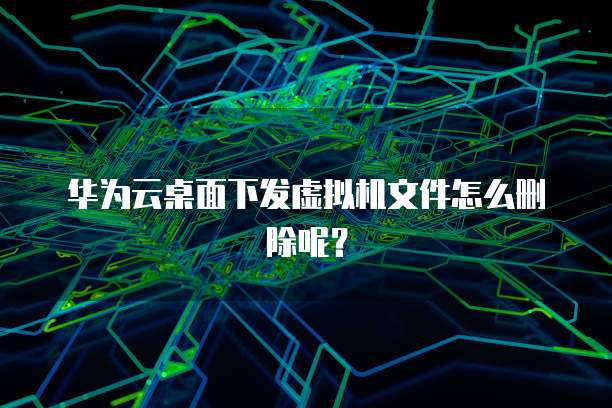 华为云桌面下发虚拟机文件怎么删除呢?