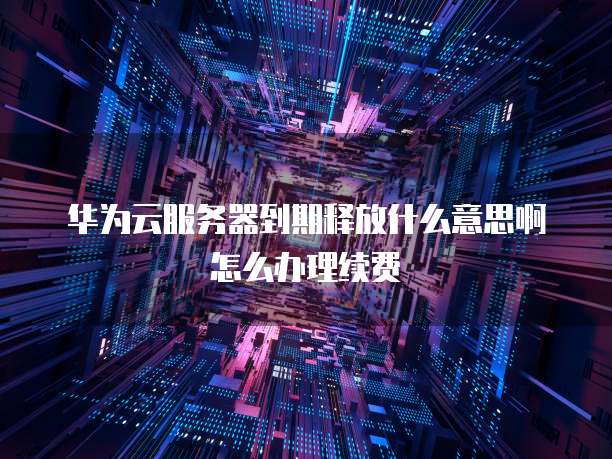 华为云服务器到期释放什么意思啊怎么办理续费