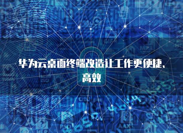 华为云桌面终端改造让工作更便捷、高效