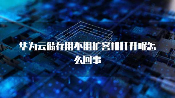 华为云储存用不用扩容机打开呢怎么回事