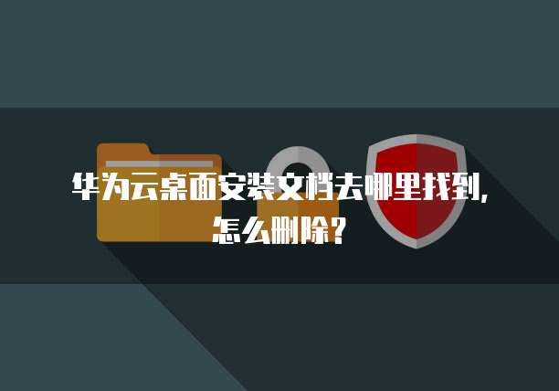 华为云桌面安装文档去哪里找到，怎么删除？