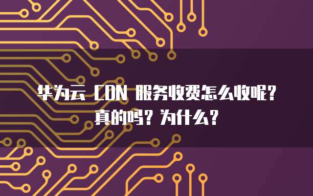 华为云 CDN 服务收费怎么收呢?真的吗?为什么?