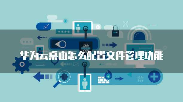 华为云桌面怎么配置文件管理功能
