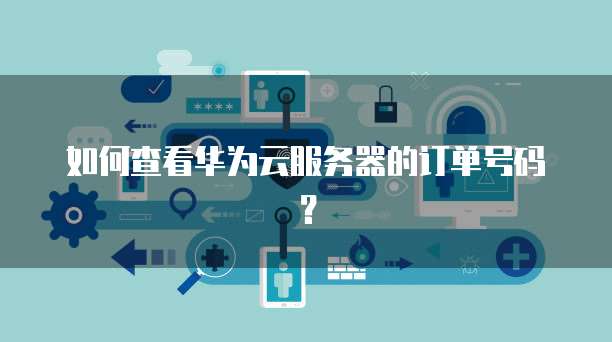 如何查看华为云服务器的订单号码?