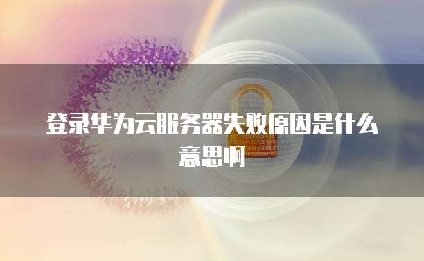 登录华为云服务器失败原因是什么意思啊
