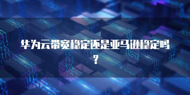 华为云带宽稳定还是亚马逊稳定吗?