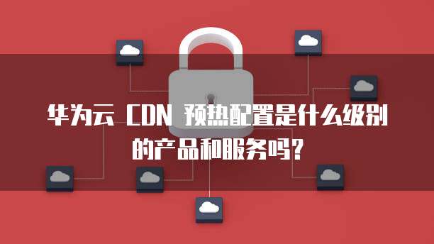 华为云 CDN 预热配置是什么级别的产品和服务吗?