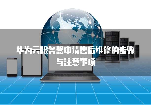 华为云服务器申请售后维修的步骤与注意事项