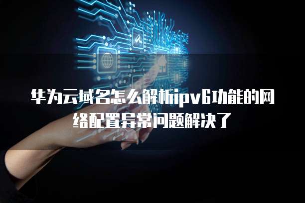 华为云域名怎么解析ipv6功能的网络配置异常问题解决了