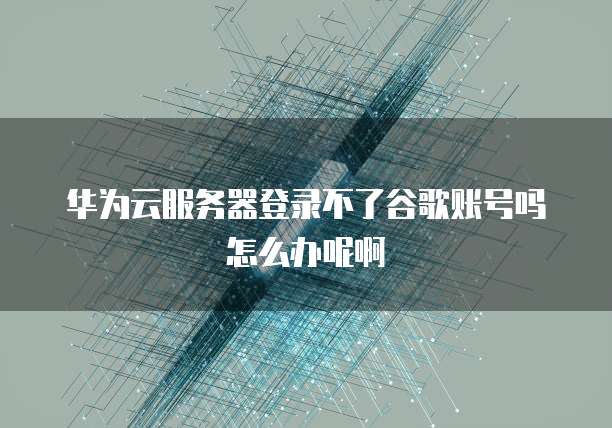 华为云服务器登录不了谷歌账号吗怎么办呢啊