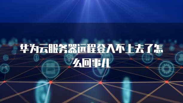 华为云服务器远程登入不上去了怎么回事儿