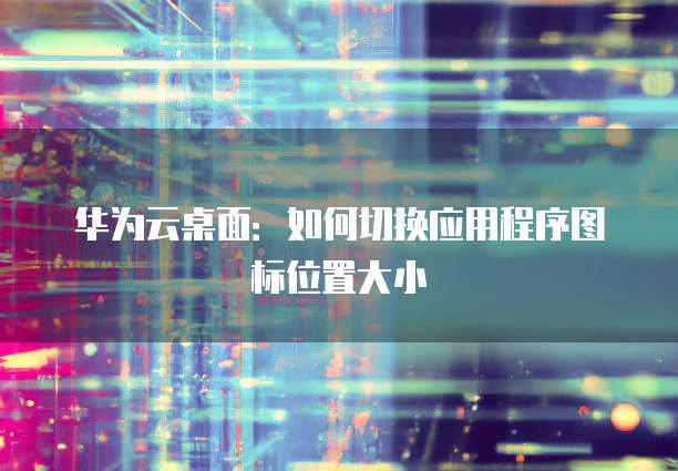 华为云桌面:如何切换应用程序图标位置大小