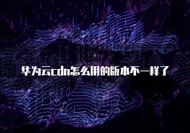 华为云cdn怎么用的版本不一样了