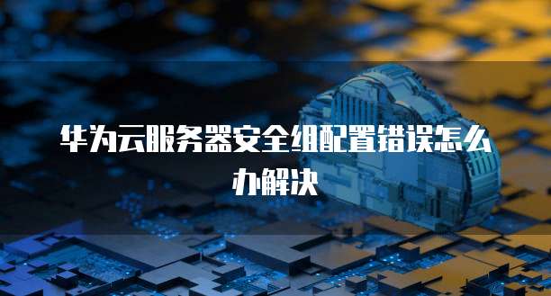 华为云服务器安全组配置错误怎么办解决