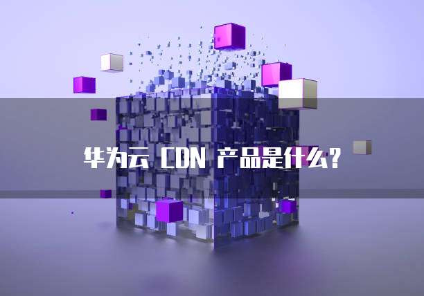 华为云 CDN 产品是什么?