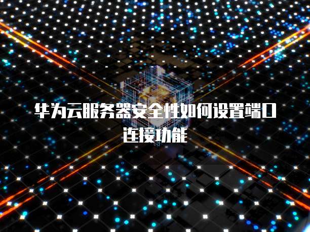 华为云服务器安全性如何设置端口连接功能