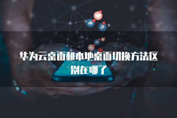 华为云桌面和本地桌面切换方法区别在哪了