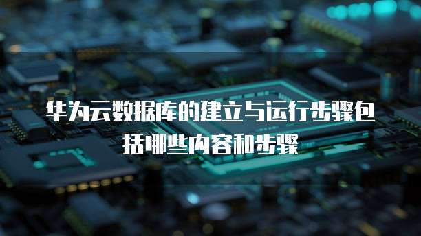 华为云数据库的建立与运行步骤包括哪些内容和步骤