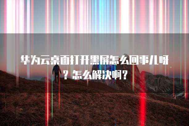 华为云桌面打开黑屏怎么回事儿呀？怎么解决啊？
