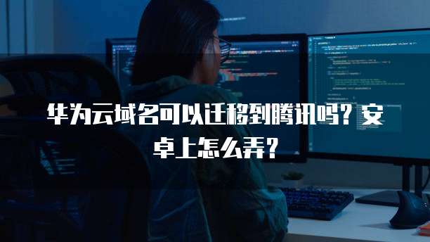 华为云域名可以迁移到腾讯吗？安卓上怎么弄？