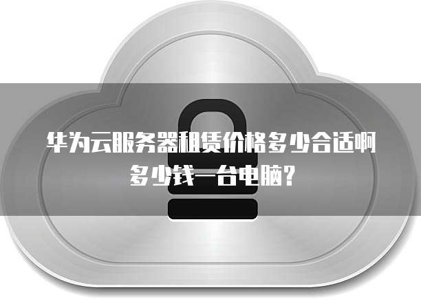 华为云服务器租赁价格多少合适啊多少钱一台电脑?
