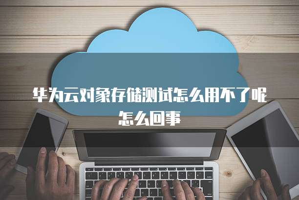 华为云对象存储测试怎么用不了呢怎么回事
