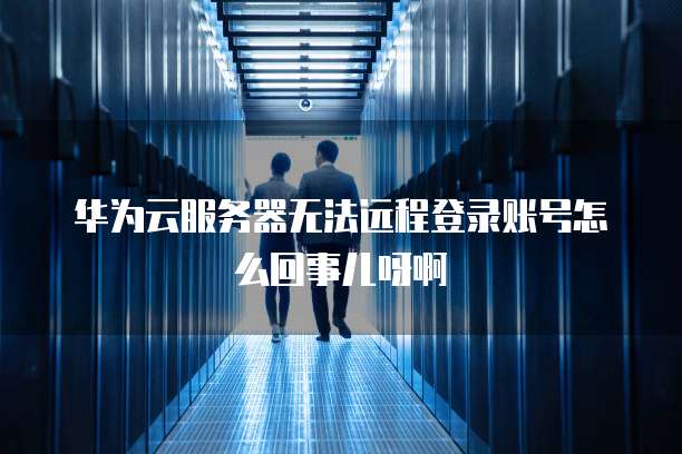 华为云服务器无法远程登录账号怎么回事儿呀啊