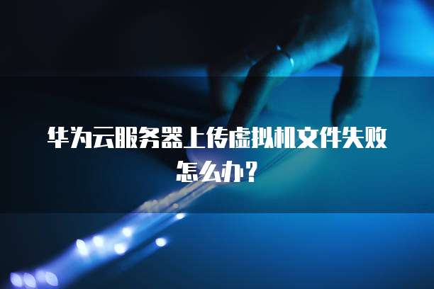 华为云服务器上传虚拟机文件失败怎么办？