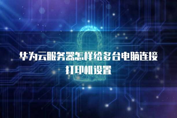 华为云服务器怎样给多台电脑连接打印机设置