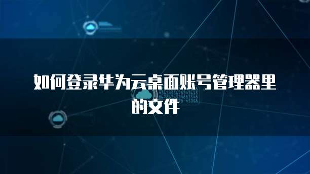 如何登录华为云桌面账号管理器里的文件