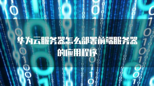 华为云服务器怎么部署前端服务器的应用程序
