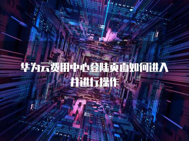 华为云费用中心登陆页面如何进入并进行操作