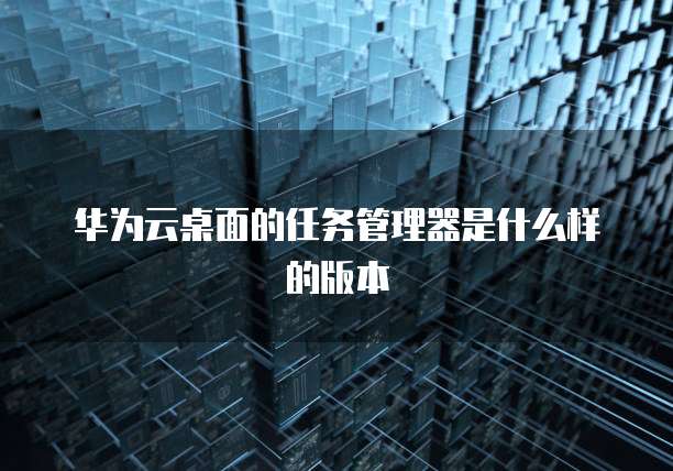 华为云桌面的任务管理器是什么样的版本