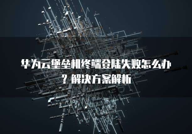 华为云堡垒机终端登陆失败怎么办?解决方案解析