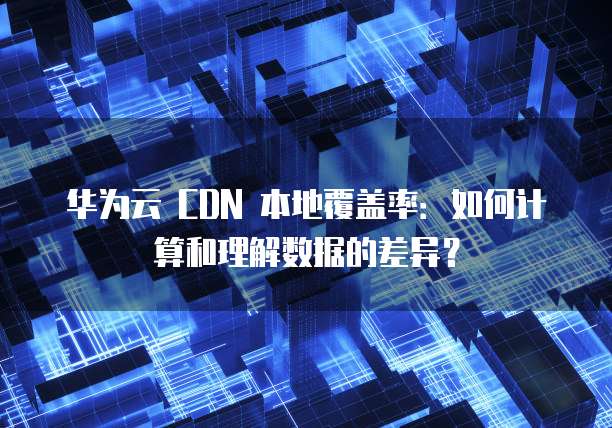 华为云 CDN 本地覆盖率：如何计算和理解数据的差异？